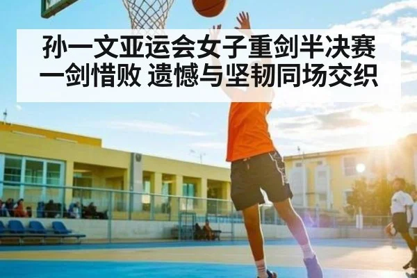 孙一文亚运会女子重剑半决赛一剑惜败 遗憾与坚韧同场交织