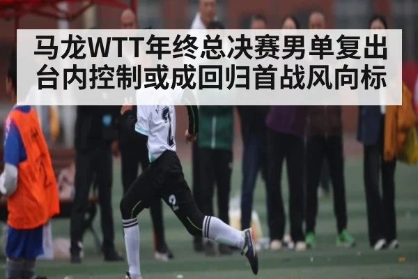 马龙WTT年终总决赛男单复出 台内控制或成回归首战风向标